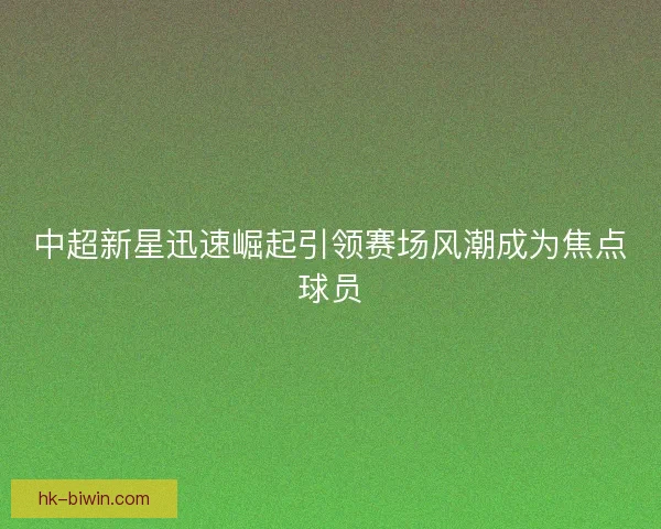 中超新星迅速崛起引领赛场风潮成为焦点球员