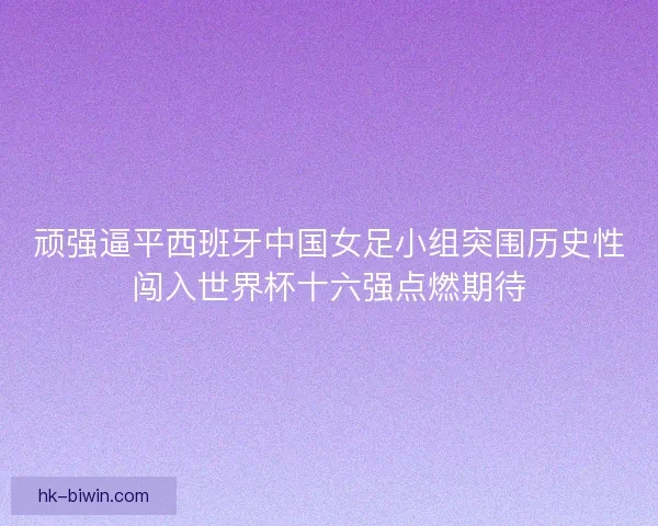 顽强逼平西班牙中国女足小组突围历史性闯入世界杯十六强点燃期待