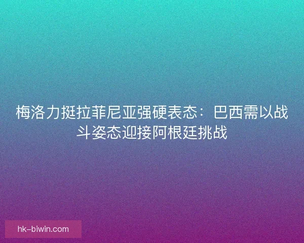 梅洛力挺拉菲尼亚强硬表态：巴西需以战斗姿态迎接阿根廷挑战