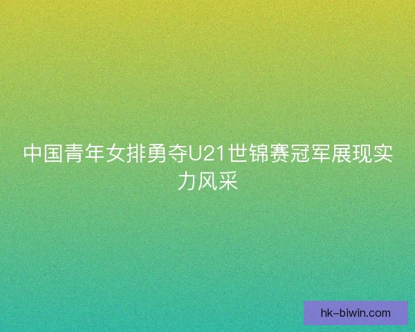 中国青年女排勇夺U21世锦赛冠军展现实力风采 中国青年女排勇夺U21世锦赛冠军展现实力风采